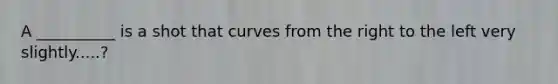 A __________ is a shot that curves from the right to the left very slightly.....?