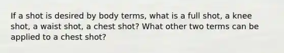 If a shot is desired by body terms, what is a full shot, a knee shot, a waist shot, a chest shot? What other two terms can be applied to a chest shot?