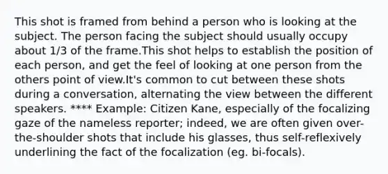 This shot is framed from behind a person who is looking at the subject. The person facing the subject should usually occupy about 1/3 of the frame.This shot helps to establish the position of each person, and get the feel of looking at one person from the others point of view.It's common to cut between these shots during a conversation, alternating the view between the different speakers. **** Example: Citizen Kane, especially of the focalizing gaze of the nameless reporter; indeed, we are often given over-the-shoulder shots that include his glasses, thus self-reflexively underlining the fact of the focalization (eg. bi-focals).
