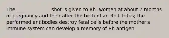 The ______________ shot is given to Rh- women at about 7 months of pregnancy and then after the birth of an Rh+ fetus; the performed antibodies destroy fetal cells before the mother's immune system can develop a memory of Rh antigen.