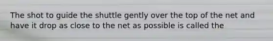 The shot to guide the shuttle gently over the top of the net and have it drop as close to the net as possible is called the