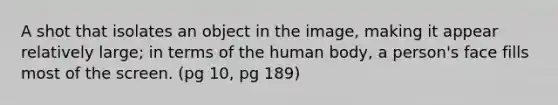 A shot that isolates an object in the image, making it appear relatively large; in terms of the human body, a person's face fills most of the screen. (pg 10, pg 189)