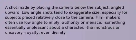 A shot made by placing the camera below the subject, angled upward. Low-angle shots tend to exaggerate size, especially for subjects placed relatively close to the camera. Film- makers often use low angle to imply -authority or menace. -something essentially unpleasant about a character. -the monstrous or unsavory -royalty, even divinity