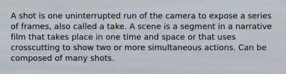 A shot is one uninterrupted run of the camera to expose a series of frames, also called a take. A scene is a segment in a narrative film that takes place in one time and space or that uses crosscutting to show two or more simultaneous actions. Can be composed of many shots.