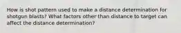 How is shot pattern used to make a distance determination for shotgun blasts? What factors other than distance to target can affect the distance determination?