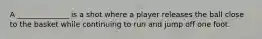 A ______________ is a shot where a player releases the ball close to the basket while continuing to run and jump off one foot.