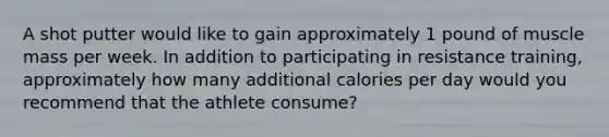 A shot putter would like to gain approximately 1 pound of muscle mass per week. In addition to participating in resistance training, approximately how many additional calories per day would you recommend that the athlete consume?