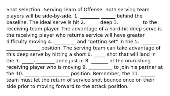 Shot selection--Serving Team of Offense: Both serving team players will be side-by-side, 1. ________ ______ behind the baseline. The ideal serve is hit 2. _____ deep 3. _________ to the receiving team player. The advantage of a hard-hit deep serve is the receiving player who returns service will have greater difficulty moving 4. _________ and "getting set" in the 5. _______ ______________ position. The serving team can take advantage of this deep serve by hitting a short 6. _____ shot that will land in the 7. _____-________ zone just in 8. _______ of the on-rushing receiving player who is moving 9. __________ to join his partner at the 10. ______ ____________ position. Remember, the 11. ______ team must let the return of service shot bounce once on their side prior to moving forward to the attack position.