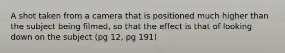 A shot taken from a camera that is positioned much higher than the subject being filmed, so that the effect is that of looking down on the subject (pg 12, pg 191)