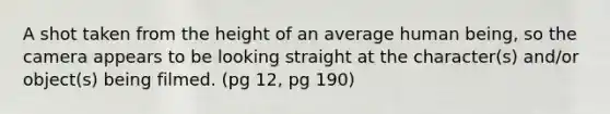 A shot taken from the height of an average human being, so the camera appears to be looking straight at the character(s) and/or object(s) being filmed. (pg 12, pg 190)