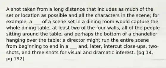 A shot taken from a long distance that includes as much of the set or location as possible and all the characters in the scene; for example, a ___ of a scene set in a dining room would capture the whole dining table, at least two of the four walls, all of the people sitting around the table, and perhaps the bottom of a chandelier hanging over the table; a director might run the entire scene from beginning to end in a ___ and, later, intercut close-ups, two-shots, and three-shots for visual and dramatic interest. (pg 14, pg 192)