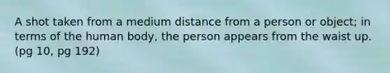 A shot taken from a medium distance from a person or object; in terms of the human body, the person appears from the waist up. (pg 10, pg 192)