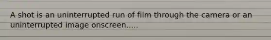 A shot is an uninterrupted run of film through the camera or an uninterrupted image onscreen.....