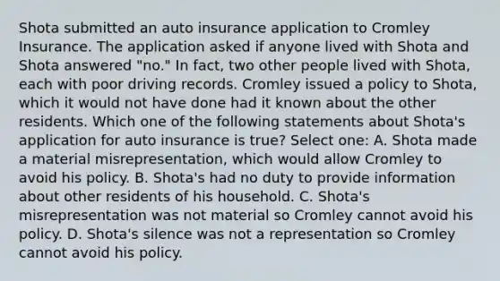 Shota submitted an auto insurance application to Cromley Insurance. The application asked if anyone lived with Shota and Shota answered "no." In fact, two other people lived with Shota, each with poor driving records. Cromley issued a policy to Shota, which it would not have done had it known about the other residents. Which one of the following statements about Shota's application for auto insurance is true? Select one: A. Shota made a material misrepresentation, which would allow Cromley to avoid his policy. B. Shota's had no duty to provide information about other residents of his household. C. Shota's misrepresentation was not material so Cromley cannot avoid his policy. D. Shota's silence was not a representation so Cromley cannot avoid his policy.