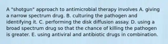 A "shotgun" approach to antimicrobial therapy involves A. giving a narrow spectrum drug. B. culturing the pathogen and identifying it. C. performing the disk diffusion assay. D. using a broad spectrum drug so that the chance of killing the pathogen is greater. E. using antiviral and antibiotic drugs in combination.