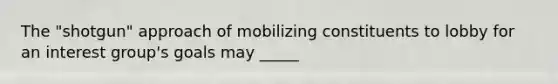 The "shotgun" approach of mobilizing constituents to lobby for an interest group's goals may _____