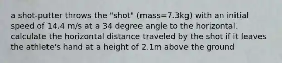 a shot-putter throws the "shot" (mass=7.3kg) with an initial speed of 14.4 m/s at a 34 degree angle to the horizontal. calculate the horizontal distance traveled by the shot if it leaves the athlete's hand at a height of 2.1m above the ground