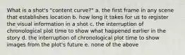 What is a shot's "content curve?" a. the first frame in any scene that establishes location b. how long it takes for us to register the visual information in a shot c. the interruption of chronological plot time to show what happened earlier in the story d. the interruption of chronological plot time to show images from the plot's future e. none of the above