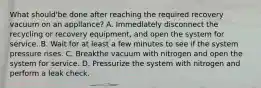 What should'be done after reaching the required recovery vacuum on an appllance? A. Immedlately disconnect the recycling or recovery equipment, and open the system for service. B. Wait for at least a few minutes to see if the system pressure rises. C. Breakthe vacuum with nitrogen and open the system for service. D. Pressurize the system with nitrogen and perform a leak check.