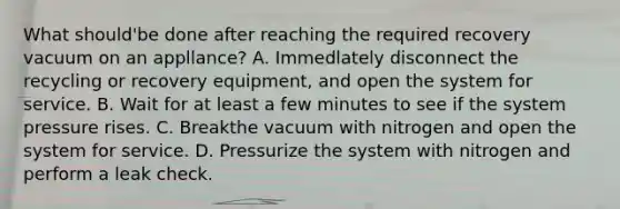 What should'be done after reaching the required recovery vacuum on an appllance? A. Immedlately disconnect the recycling or recovery equipment, and open the system for service. B. Wait for at least a few minutes to see if the system pressure rises. C. Breakthe vacuum with nitrogen and open the system for service. D. Pressurize the system with nitrogen and perform a leak check.