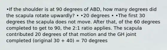 •If the shoulder is at 90 degrees of ABD, how many degrees did the scapula rotate upwardly? • •20 degrees • •The first 30 degrees the scapula does not move. After that, of the 60 degrees completed to get to 90, the 2:1 ratio applies. The scapula contributed 20 degrees of that motion and the GH joint completed (original 30 + 40) = 70 degrees