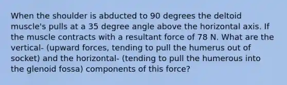 When the shoulder is abducted to 90 degrees the deltoid muscle's pulls at a 35 degree angle above the horizontal axis. If the muscle contracts with a resultant force of 78 N. What are the vertical- (upward forces, tending to pull the humerus out of socket) and the horizontal- (tending to pull the humerous into the glenoid fossa) components of this force?