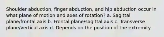 Shoulder abduction, finger abduction, and hip abduction occur in what plane of motion and axes of rotation? a. Sagittal plane/frontal axis b. Frontal plane/sagittal axis c. Transverse plane/vertical axis d. Depends on the position of the extremity