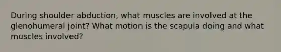 During shoulder abduction, what muscles are involved at the glenohumeral joint? What motion is the scapula doing and what muscles involved?