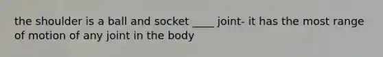 the shoulder is a ball and socket ____ joint- it has the most range of motion of any joint in the body