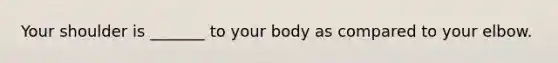 Your shoulder is _______ to your body as compared to your elbow.