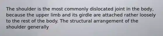 The shoulder is the most commonly dislocated joint in the body, because the upper limb and its girdle are attached rather loosely to the rest of the body. The structural arrangement of the shoulder generally