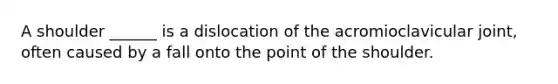 A shoulder ______ is a dislocation of the acromioclavicular joint, often caused by a fall onto the point of the shoulder.