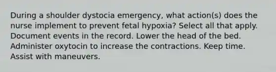 During a shoulder dystocia emergency, what action(s) does the nurse implement to prevent fetal hypoxia? Select all that apply. Document events in the record. Lower the head of the bed. Administer oxytocin to increase the contractions. Keep time. Assist with maneuvers.