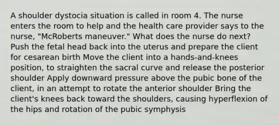 A shoulder dystocia situation is called in room 4. The nurse enters the room to help and the health care provider says to the nurse, "McRoberts maneuver." What does the nurse do next? Push the fetal head back into the uterus and prepare the client for cesarean birth Move the client into a hands-and-knees position, to straighten the sacral curve and release the posterior shoulder Apply downward pressure above the pubic bone of the client, in an attempt to rotate the anterior shoulder Bring the client's knees back toward the shoulders, causing hyperflexion of the hips and rotation of the pubic symphysis