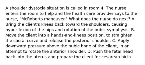 A shoulder dystocia situation is called in room 4. The nurse enters the room to help and the health care provider says to the nurse, "McRoberts maneuver." What does the nurse do next? A. Bring the client's knees back toward the shoulders, causing hyperflexion of the hips and rotation of the pubic symphysis. B. Move the client into a hands-and-knees position, to straighten the sacral curve and release the posterior shoulder. C. Apply downward pressure above the pubic bone of the client, in an attempt to rotate the anterior shoulder. D. Push the fetal head back into the uterus and prepare the client for cesarean birth