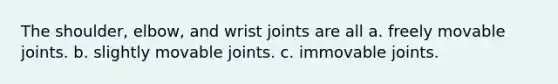 The shoulder, elbow, and wrist joints are all a. freely movable joints. b. slightly movable joints. c. immovable joints.