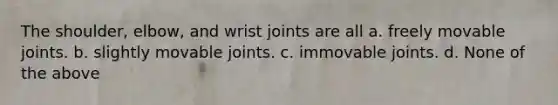 The shoulder, elbow, and wrist joints are all a. freely movable joints. b. slightly movable joints. c. immovable joints. d. None of the above