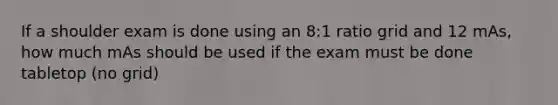 If a shoulder exam is done using an 8:1 ratio grid and 12 mAs, how much mAs should be used if the exam must be done tabletop (no grid)
