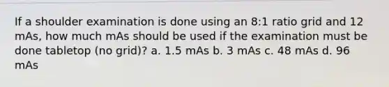 If a shoulder examination is done using an 8:1 ratio grid and 12 mAs, how much mAs should be used if the examination must be done tabletop (no grid)? a. 1.5 mAs b. 3 mAs c. 48 mAs d. 96 mAs