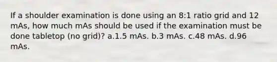 If a shoulder examination is done using an 8:1 ratio grid and 12 mAs, how much mAs should be used if the examination must be done tabletop (no grid)? a.1.5 mAs. b.3 mAs. c.48 mAs. d.96 mAs.