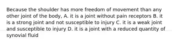 Because the shoulder has more freedom of movement than any other joint of the body, A. it is a joint without pain receptors B. it is a strong joint and not susceptible to injury C. it is a weak joint and susceptible to injury D. it is a joint with a reduced quantity of synovial fluid