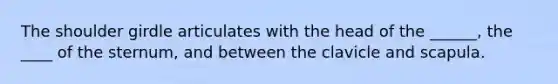 The shoulder girdle articulates with the head of the ______, the ____ of the sternum, and between the clavicle and scapula.