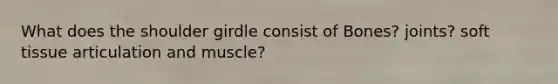 What does the shoulder girdle consist of Bones? joints? soft tissue articulation and muscle?