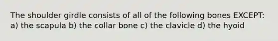 The shoulder girdle consists of all of the following bones EXCEPT: a) the scapula b) the collar bone c) the clavicle d) the hyoid