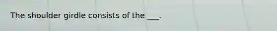 The shoulder girdle consists of the ___.