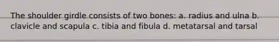 The shoulder girdle consists of two bones: a. radius and ulna b. clavicle and scapula c. tibia and fibula d. metatarsal and tarsal