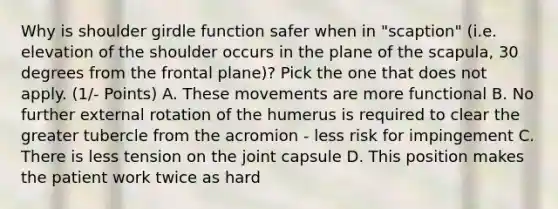 Why is shoulder girdle function safer when in "scaption" (i.e. elevation of the shoulder occurs in the plane of the scapula, 30 degrees from the frontal plane)? Pick the one that does not apply. (1/- Points) A. These movements are more functional B. No further external rotation of the humerus is required to clear the greater tubercle from the acromion - less risk for impingement C. There is less tension on the joint capsule D. This position makes the patient work twice as hard