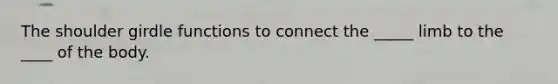 The shoulder girdle functions to connect the _____ limb to the ____ of the body.