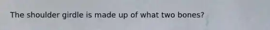 The shoulder girdle is made up of what two bones?