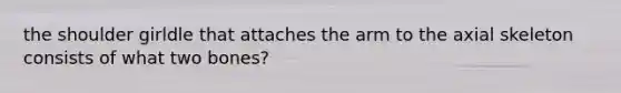 the shoulder girldle that attaches the arm to the axial skeleton consists of what two bones?